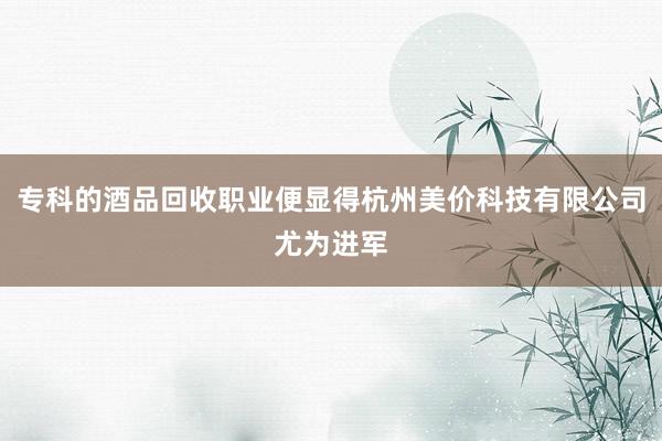 专科的酒品回收职业便显得杭州美价科技有限公司尤为进军